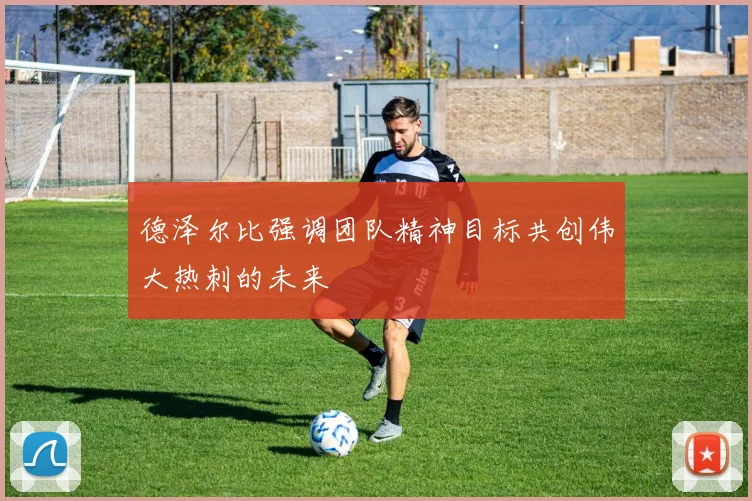 德泽尔比强调团队精神目标共创伟大热刺的未来