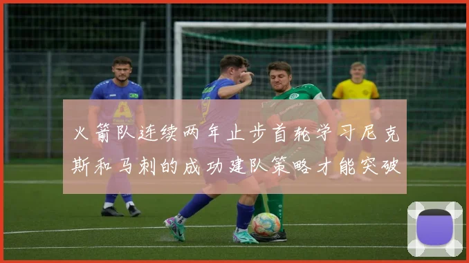 火箭队连续两年止步首轮学习尼克斯和马刺的成功建队策略才能突破瓶颈