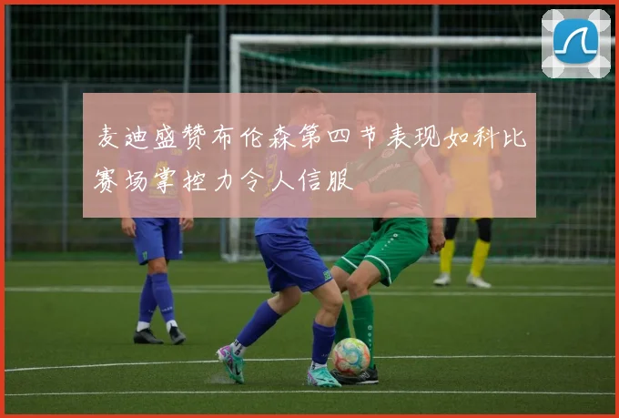 麦迪盛赞布伦森第四节表现如科比赛场掌控力令人信服