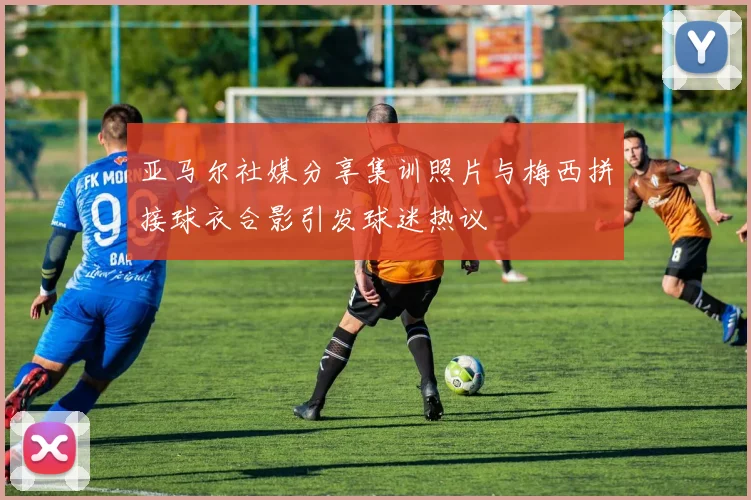 亚马尔社媒分享集训照片与梅西拼接球衣合影引发球迷热议