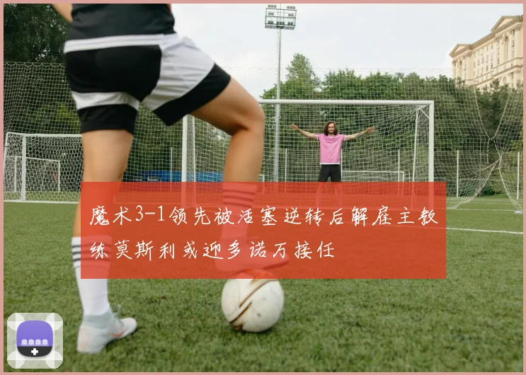 魔术3-1领先被活塞逆转后解雇主教练莫斯利或迎多诺万接任