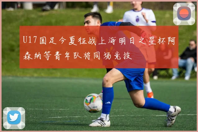 U17国足今夏征战上海明日之星杯阿森纳等青年队将同场竞技