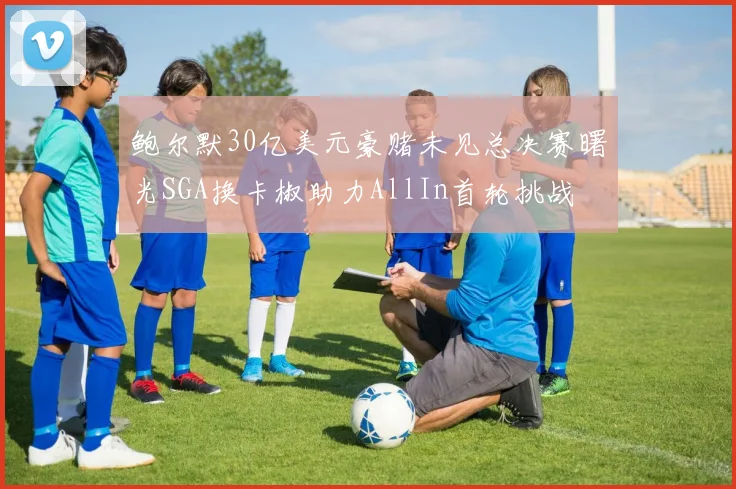 鲍尔默30亿美元豪赌未见总决赛曙光SGA换卡椒助力AllIn首轮挑战