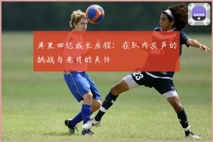 库里回忆成长历程：在队内发声的挑战与老将的关怀