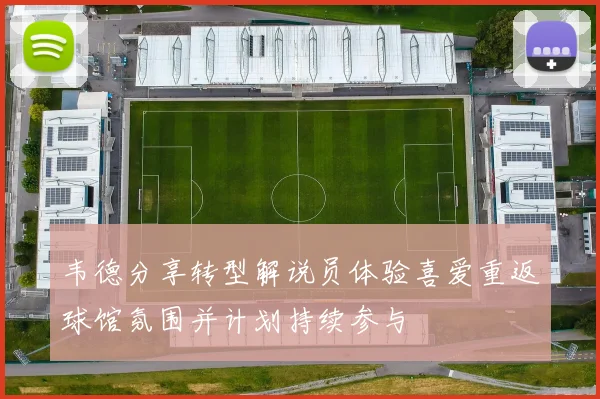 韦德分享转型解说员体验喜爱重返球馆氛围并计划持续参与