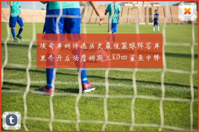 埃奇库姆评选历史最佳篮球阵容库里乔丹后场詹姆斯三KD四鲨鱼中锋