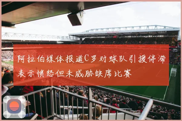阿拉伯媒体报道C罗对球队引援停滞表示愤怒但未威胁缺席比赛