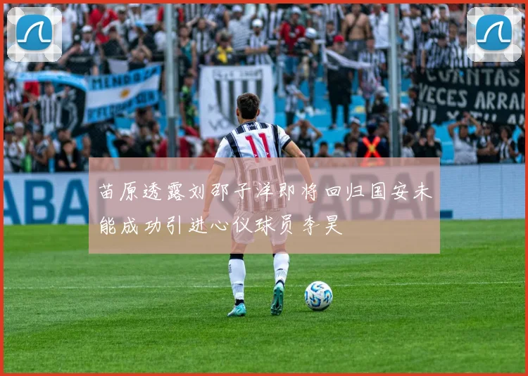 苗原透露刘邵子洋即将回归国安未能成功引进心仪球员李昊