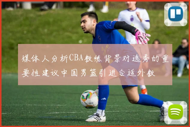 媒体人分析CBA教练背景对选秀的重要性建议中国男篮引进合适外教