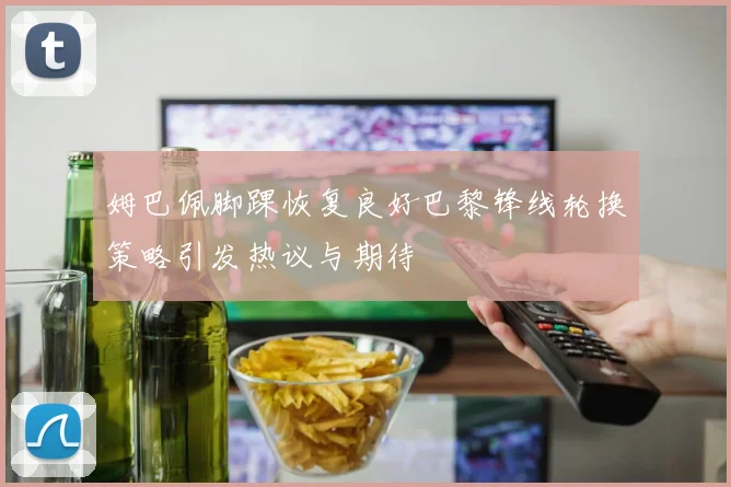 姆巴佩脚踝恢复良好巴黎锋线轮换策略引发热议与期待