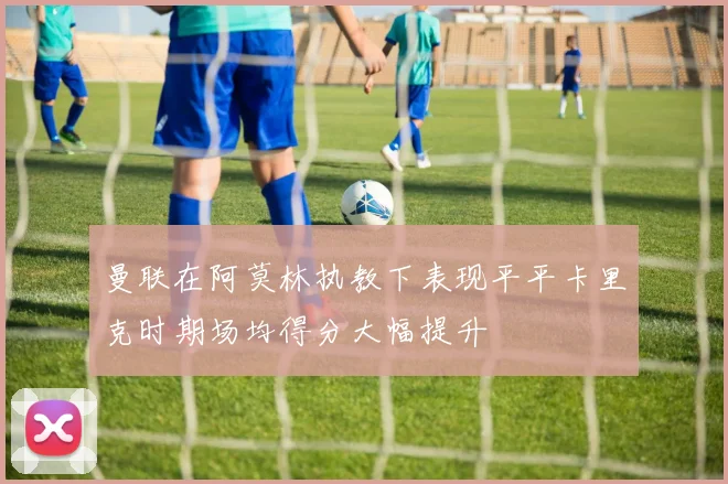 曼联在阿莫林执教下表现平平卡里克时期场均得分大幅提升