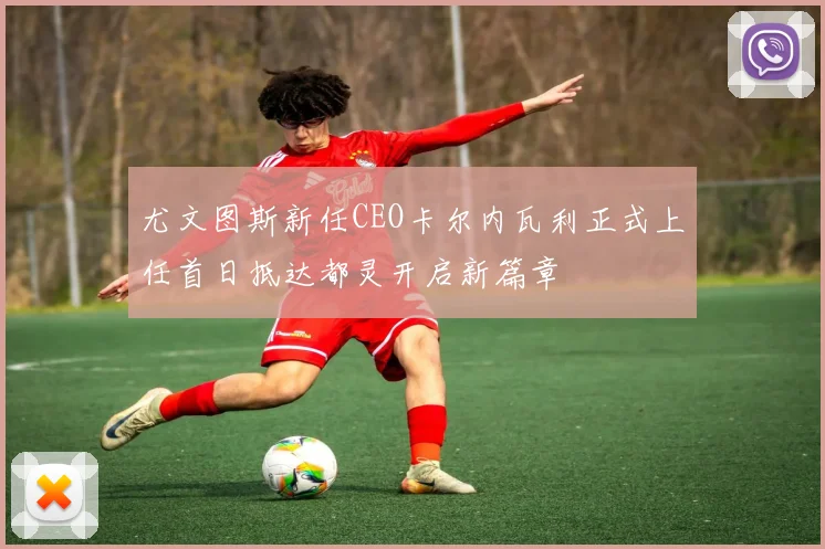 尤文图斯新任CEO卡尔内瓦利正式上任首日抵达都灵开启新篇章