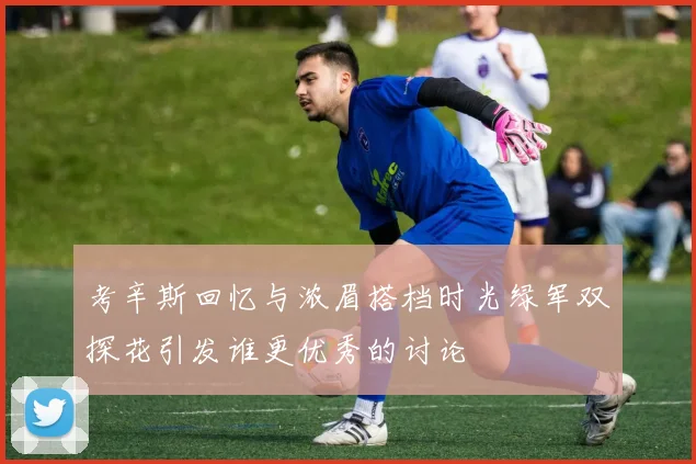 考辛斯回忆与浓眉搭档时光绿军双探花引发谁更优秀的讨论