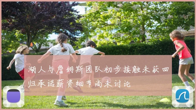 湖人与詹姆斯团队初步接触未获回归承诺薪资细节尚未讨论