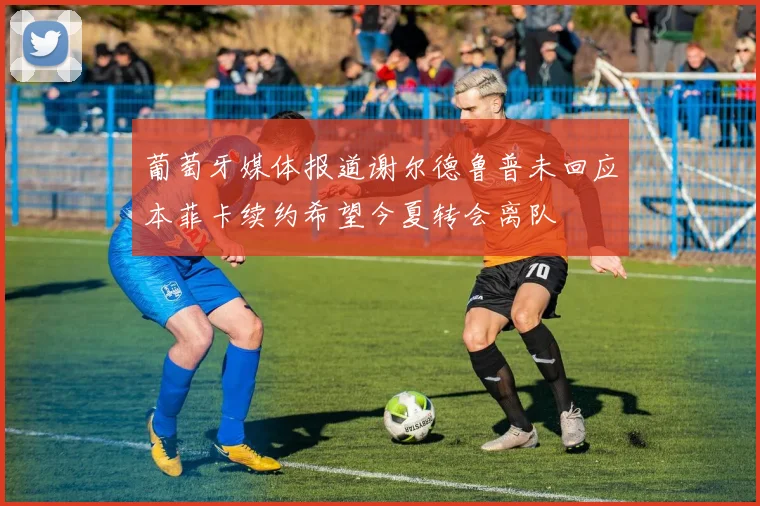 葡萄牙媒体报道谢尔德鲁普未回应本菲卡续约希望今夏转会离队