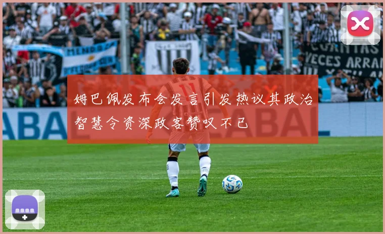 姆巴佩发布会发言引发热议其政治智慧令资深政客赞叹不已