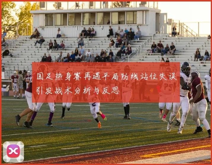 国足热身赛再遇平局防线站位失误引发战术分析与反思