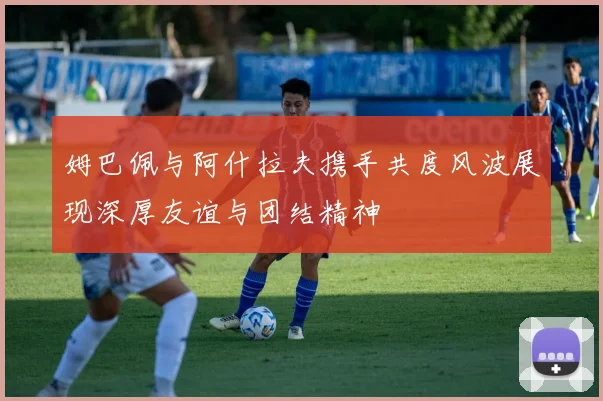 姆巴佩与阿什拉夫携手共度风波展现深厚友谊与团结精神
