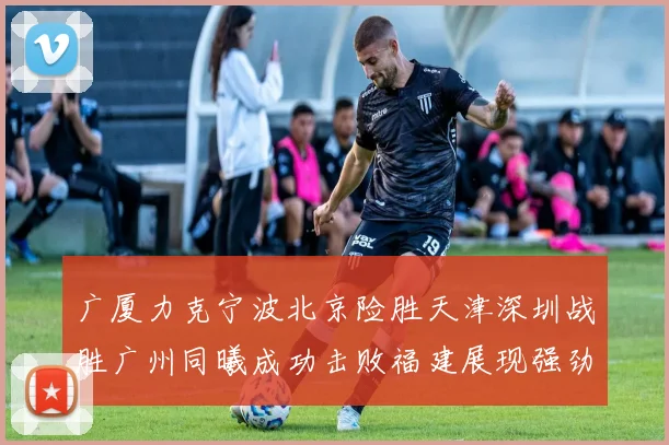 广厦力克宁波北京险胜天津深圳战胜广州同曦成功击败福建展现强劲实力