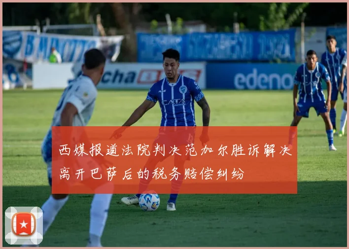 西媒报道法院判决范加尔胜诉解决离开巴萨后的税务赔偿纠纷
