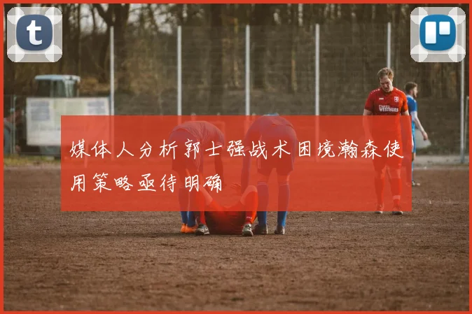 媒体人分析郭士强战术困境瀚森使用策略亟待明确