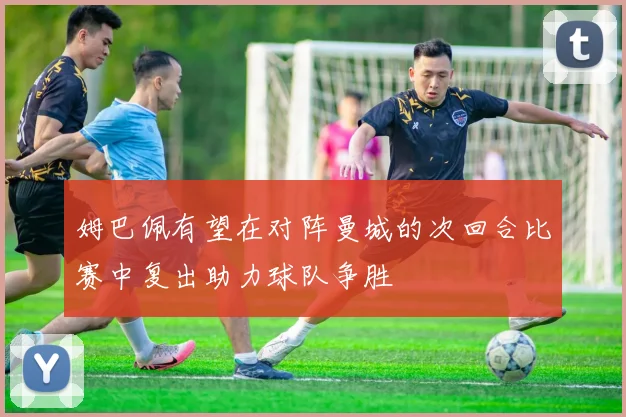 姆巴佩有望在对阵曼城的次回合比赛中复出助力球队争胜