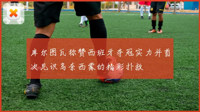 库尔图瓦称赞西班牙夺冠实力并首次见识乌奈西蒙的精彩扑救