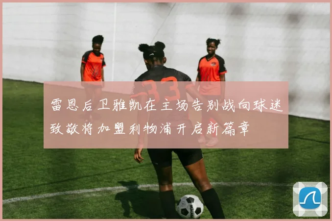 雷恩后卫雅凯在主场告别战向球迷致敬将加盟利物浦开启新篇章